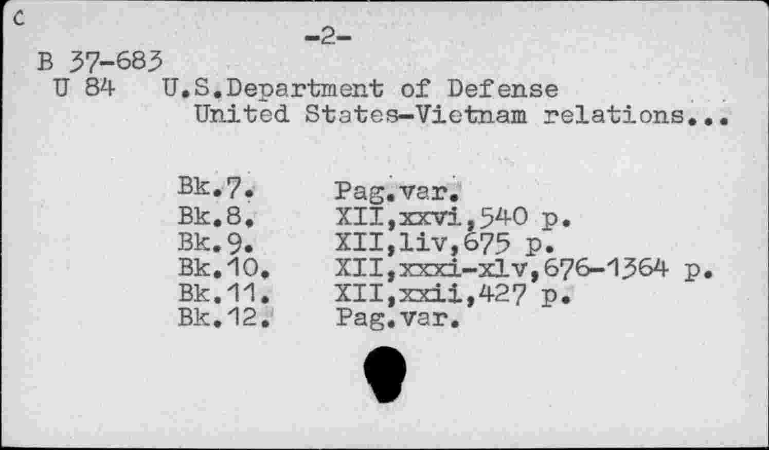 ﻿-2-
с
В 37-683
U 84 U,S.Department of Defense United. States-Vietnam relations.
Bk.7.	Pag.var.
Bk.8,	XII,xxvi,540	p,
Bk.9.	XII,liv,675 p.
Bk.10.	XII,xxxi-xlv,676-'1364 p
Bk.11.	XII,xxii,427	p.
Bk.12.	Pag.var.